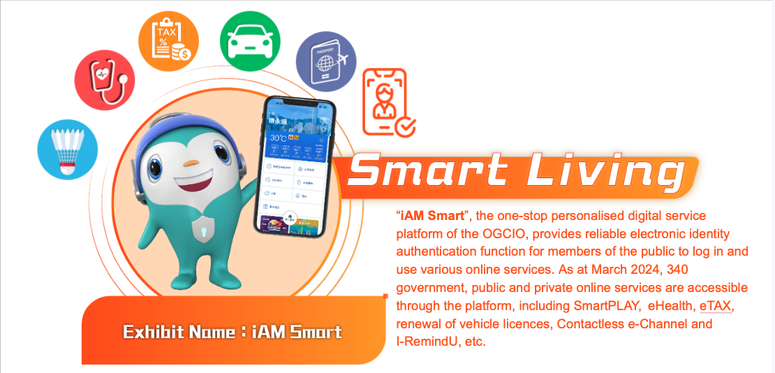 Smart Living, Exhibit Name:“iAM Smart”. iAM Smart, the one-stop personalised digital service platform of the OGCIO, provides reliable electronic identity authentication function for members of the public to log in and use various online services. As at March 2024, 340 government, public and private online services are accessible through the platform, including SmartPLAY, eHealth, eTAX, renewal of vehicle licences, Contactless e-Channel and I-RemindU, etc.