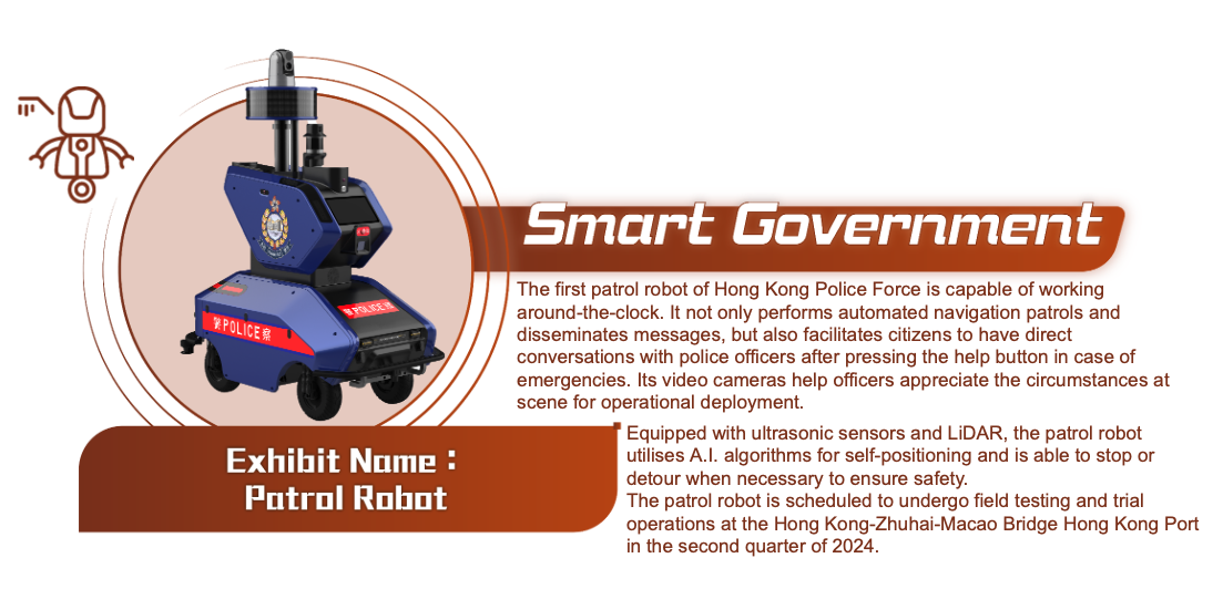 Smart Government, Exhibit Name: Patrol Robot. The Hong Kong Police Force’s first patrol robot can automatically patrol according to preset routes and has a video recording function to help police officers appreciate the circumstances at scene for operational deployment. The robot is scheduled to undergo field test in the second quarter of 2024, and it will be exhibited first to give everyone a sneak peek.